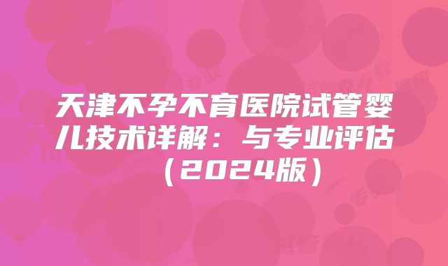 天津不孕不育医院试管婴儿技术详解：与专业评估（2024版）