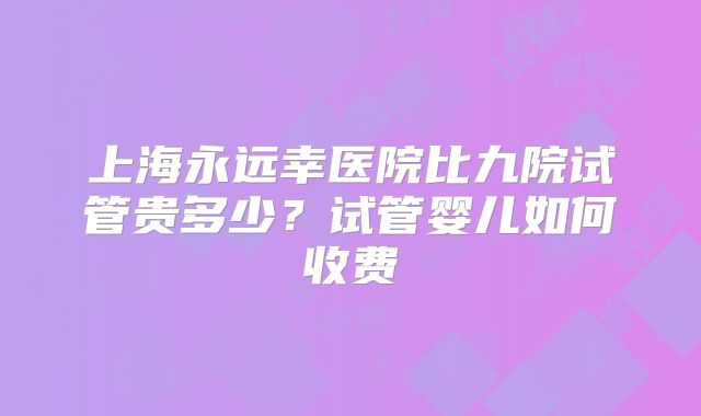 上海永远幸医院比九院试管贵多少？试管婴儿如何收费