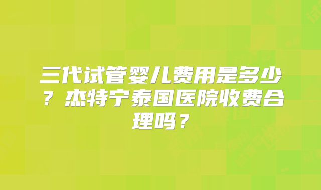 三代试管婴儿费用是多少？杰特宁泰国医院收费合理吗？