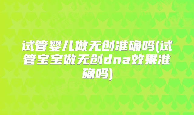 试管婴儿做无创准确吗(试管宝宝做无创dna效果准确吗)