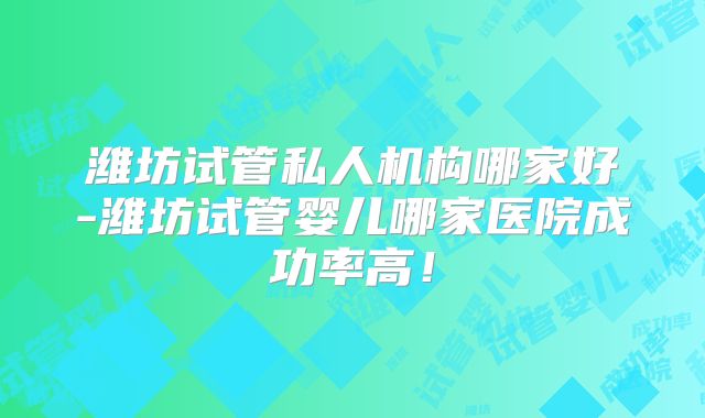 潍坊试管私人机构哪家好-潍坊试管婴儿哪家医院成功率高！