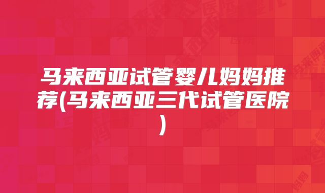 马来西亚试管婴儿妈妈推荐(马来西亚三代试管医院)