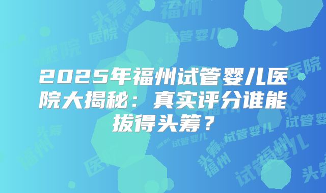 2025年福州试管婴儿医院大揭秘：真实评分谁能拔得头筹？