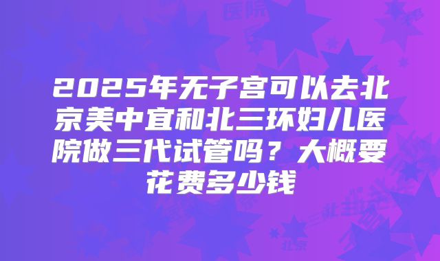 2025年无子宫可以去北京美中宜和北三环妇儿医院做三代试管吗?大概要花费多少钱