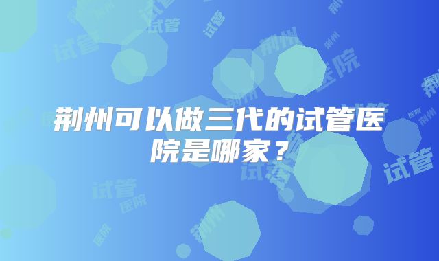 荆州可以做三代的试管医院是哪家?