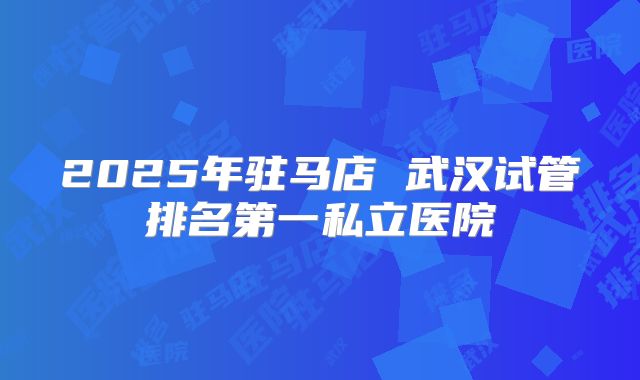 2025年驻马店 武汉试管排名第一私立医院