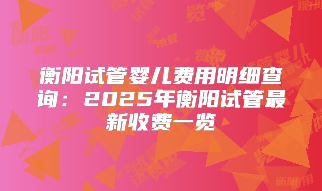 衡阳试管婴儿费用明细查询：2025年衡阳试管最新收费一览