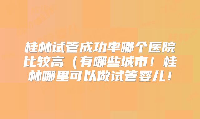 桂林试管成功率哪个医院比较高（有哪些城市！桂林哪里可以做试管婴儿！