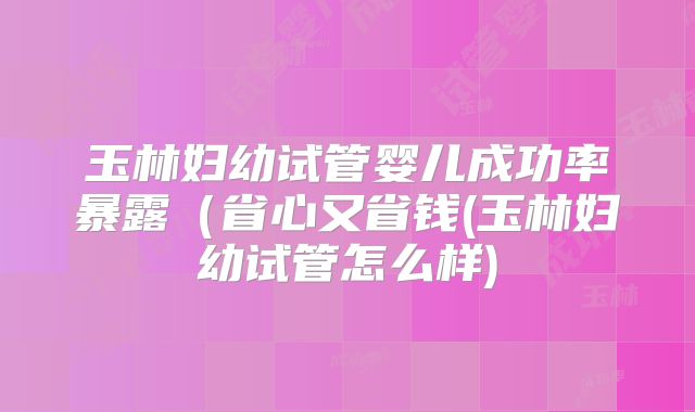 玉林妇幼试管婴儿成功率暴露（省心又省钱(玉林妇幼试管怎么样)