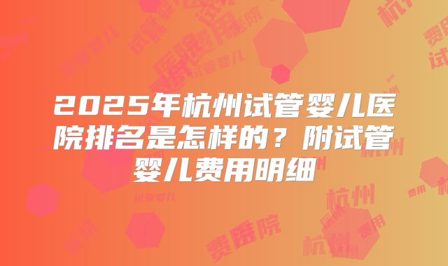 2025年杭州试管婴儿医院排名是怎样的？附试管婴儿费用明细