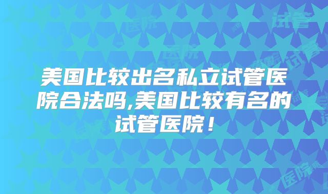 美国比较出名私立试管医院合法吗,美国比较有名的试管医院!