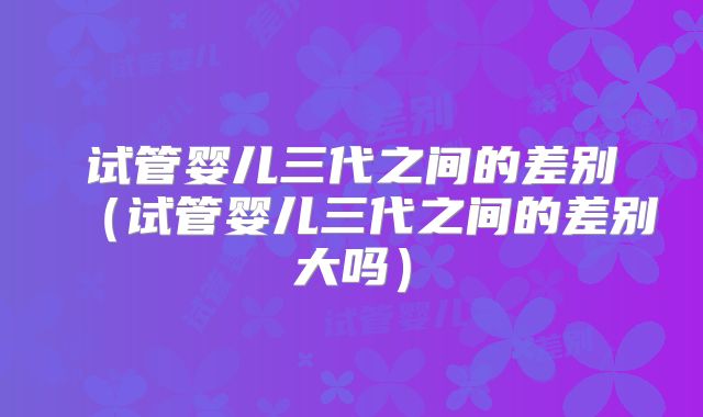 试管婴儿三代之间的差别(试管婴儿三代之间的差别大吗)
