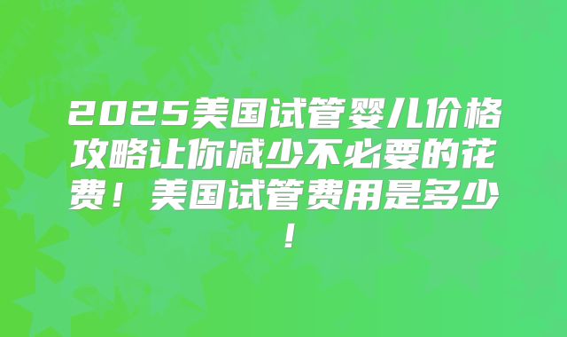 2025美国试管婴儿价格攻略让你减少不必要的花费！美国试管费用是多少！
