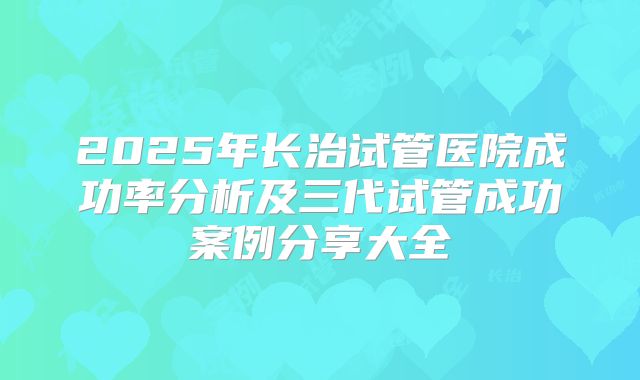 2025年长治试管医院成功率分析及三代试管成功案例分享大全