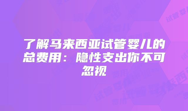 了解马来西亚试管婴儿的总费用：隐性支出你不可忽视