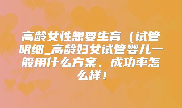 高龄女性想要生育（试管明细_高龄妇女试管婴儿一般用什么方案、成功率怎么样！