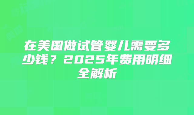 在美国做试管婴儿需要多少钱?2025年费用明细全解析
