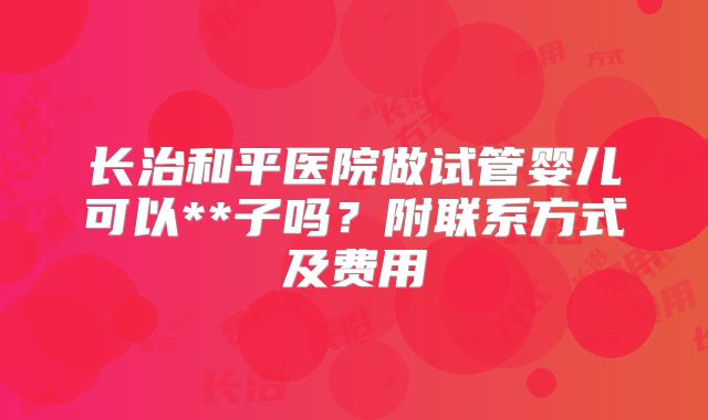 长治和平医院做试管婴儿可以**子吗？附联系方式及费用