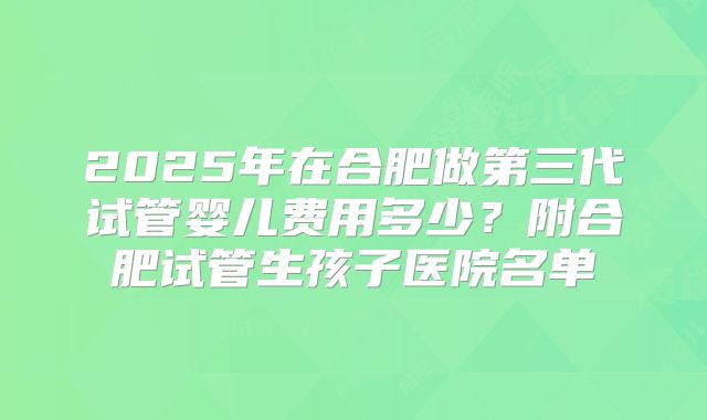 2025年在合肥做第三代试管婴儿费用多少？附合肥试管生孩子医院名单