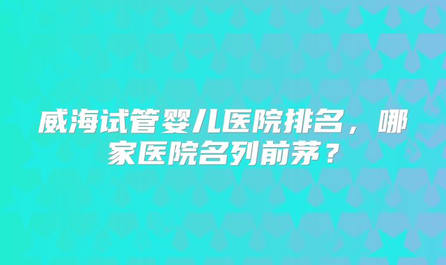 威海试管婴儿医院排名,哪家医院名列前茅?