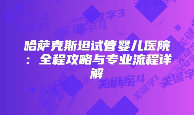 哈萨克斯坦试管婴儿医院：全程攻略与专业流程详解