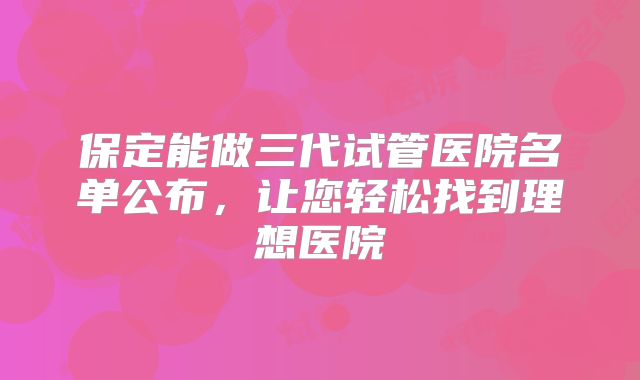 保定能做三代试管医院名单公布，让您轻松找到理想医院