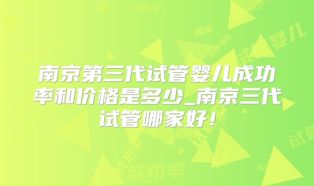 南京第三代试管婴儿成功率和价格是多少_南京三代试管哪家好！