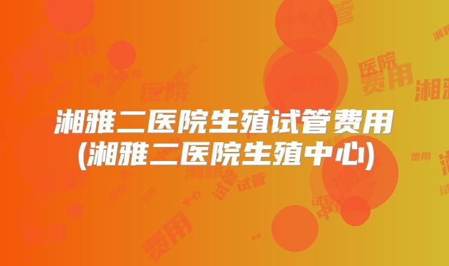 湘雅二医院生殖试管费用(湘雅二医院生殖中心)