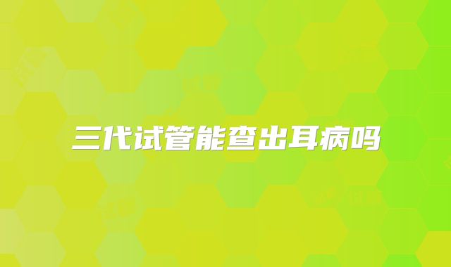 三代试管能查出耳病吗