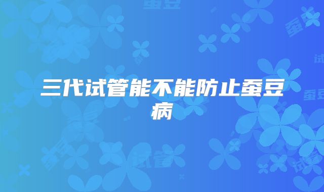 三代试管能不能防止蚕豆病