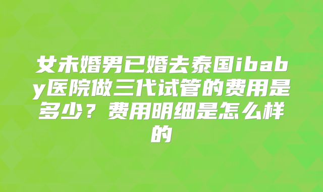女未婚男已婚去泰国ibaby医院做三代试管的费用是多少？费用明细是怎么样的