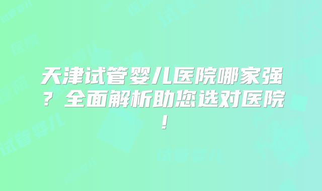 天津试管婴儿医院哪家强？全面解析助您选对医院！