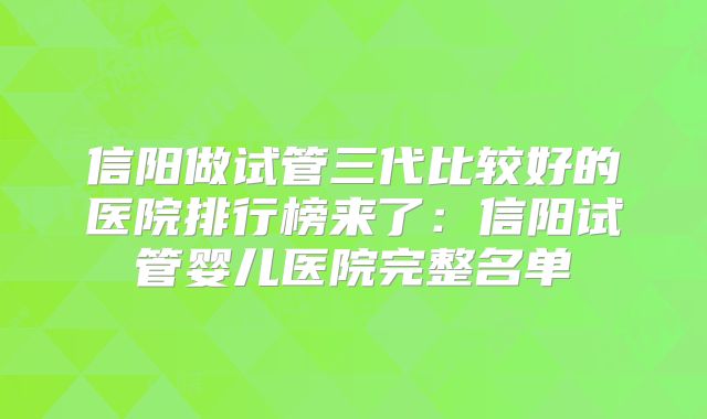信阳做试管三代比较好的医院排行榜来了：信阳试管婴儿医院完整名单