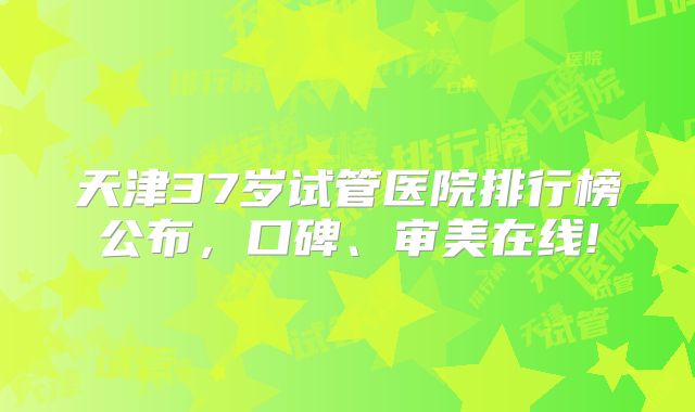 天津37岁试管医院排行榜公布，口碑、审美在线!