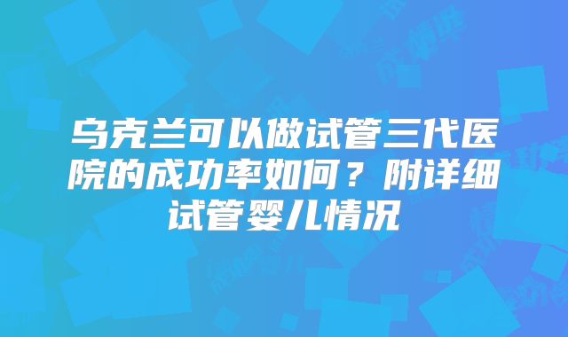 乌克兰可以做试管三代医院的成功率如何？附详细试管婴儿情况