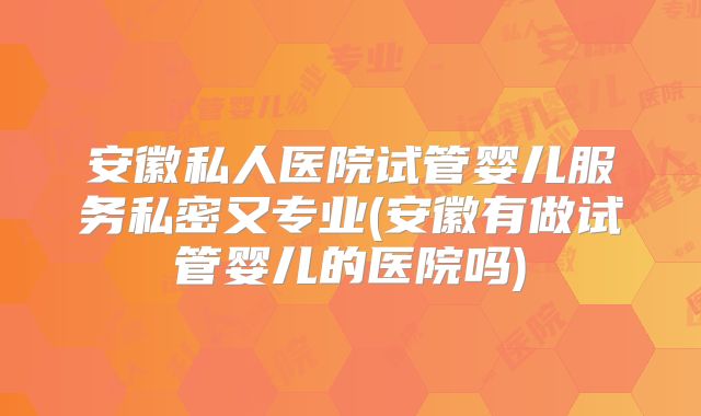安徽私人医院试管婴儿服务私密又专业(安徽有做试管婴儿的医院吗)
