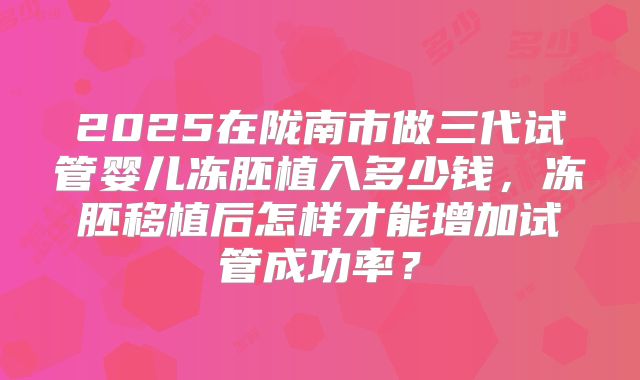 2025在陇南市做三代试管婴儿冻胚植入多少钱，冻胚移植后怎样才能增加试管成功率？