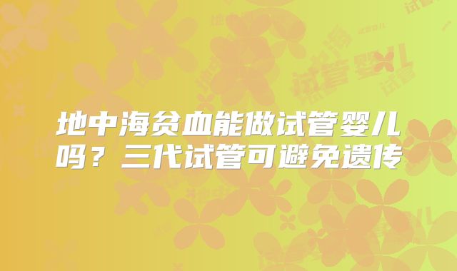 地中海贫血能做试管婴儿吗？三代试管可避免遗传