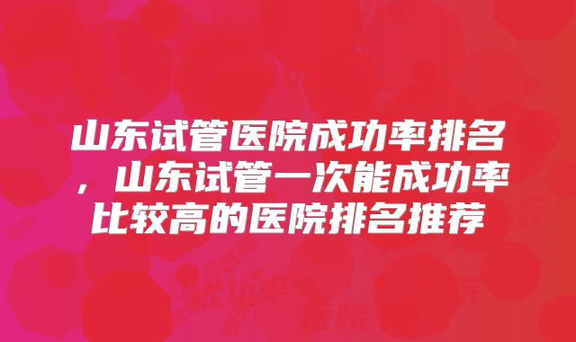 山东试管医院成功率排名,山东试管一次能成功率比较高的医院排名推荐