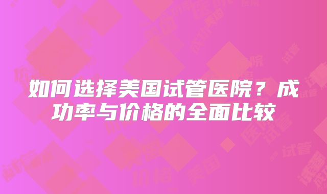 如何选择美国试管医院？成功率与价格的全面比较