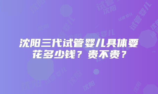 沈阳三代试管婴儿具体要花多少钱？贵不贵？