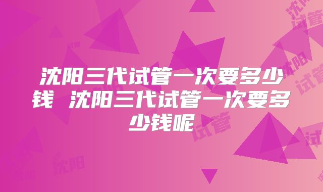 沈阳三代试管一次要多少钱 沈阳三代试管一次要多少钱呢