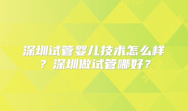 深圳试管婴儿技术怎么样？深圳做试管哪好？