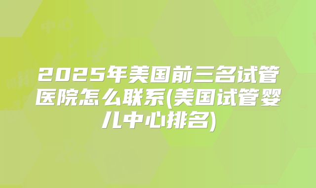 2025年美国前三名试管医院怎么联系(美国试管婴儿中心排名)