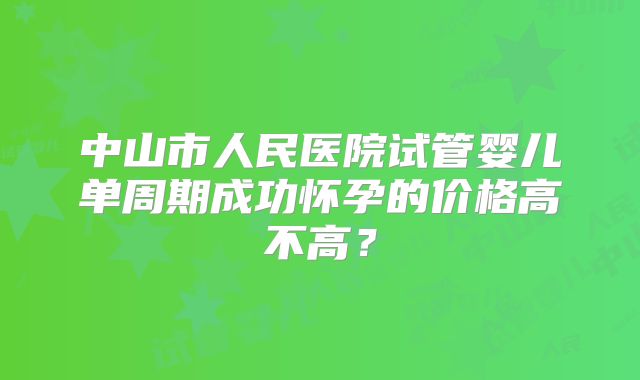 中山市人民医院试管婴儿单周期成功怀孕的价格高不高？