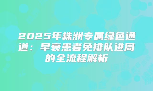2025年株洲专属绿色通道：早衰患者免排队进周的全流程解析