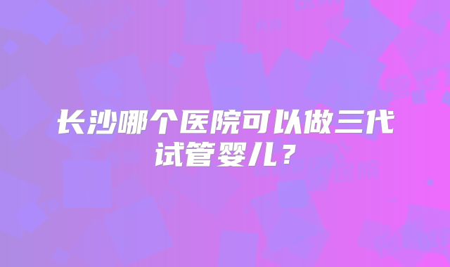 长沙哪个医院可以做三代试管婴儿？