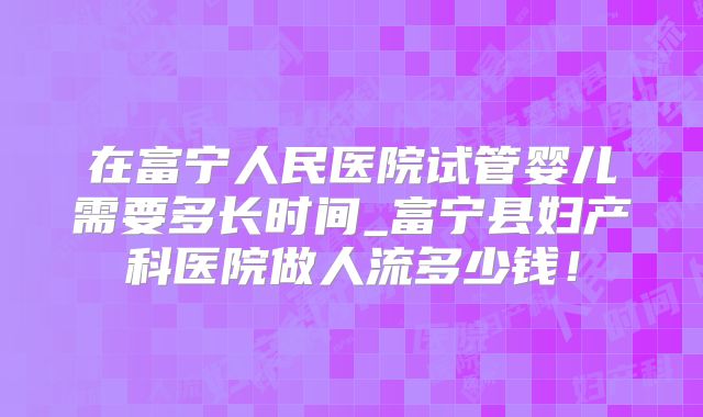 在富宁人民医院试管婴儿需要多长时间_富宁县妇产科医院做人流多少钱！