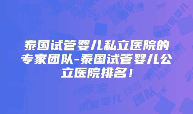泰国试管婴儿私立医院的专家团队-泰国试管婴儿公立医院排名！