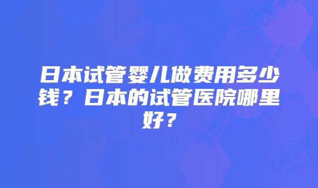 日本试管婴儿做费用多少钱？日本的试管医院哪里好？